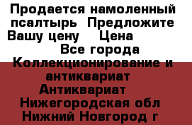 Продается намоленный псалтырь. Предложите Вашу цену! › Цена ­ 600 000 - Все города Коллекционирование и антиквариат » Антиквариат   . Нижегородская обл.,Нижний Новгород г.